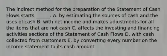 The indirect method for the preparation of the Statement of Cash Flows starts ______. A. by estimating the sources of cash and the uses of cash B. with net income and makes adjustments for all the items that are not cash C. affects the investing and financing activities sections of the Statement of Cash Flows D. with cash collected from customers E. by converting every number on the income statement to its cash amount