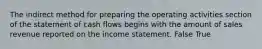 The indirect method for preparing the operating activities section of the statement of cash flows begins with the amount of sales revenue reported on the income statement. False True