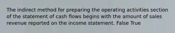 The indirect method for preparing the operating activities section of the statement of cash flows begins with the amount of sales revenue reported on the income statement. False True