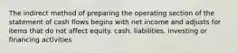 The indirect method of preparing the operating section of the statement of cash flows begins with net income and adjusts for items that do not affect equity. cash. liabilities. investing or financing activities