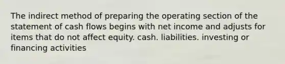 The indirect method of preparing the operating section of the statement of cash flows begins with net income and adjusts for items that do not affect equity. cash. liabilities. investing or financing activities