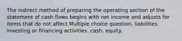 The indirect method of preparing the operating section of the statement of cash flows begins with net income and adjusts for items that do not affect Multiple choice question. liabilities. investing or financing activities. cash. equity.