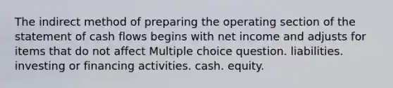 The indirect method of preparing the operating section of the statement of cash flows begins with net income and adjusts for items that do not affect Multiple choice question. liabilities. investing or financing activities. cash. equity.