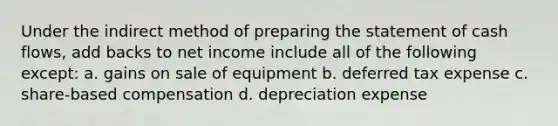 Under the indirect method of preparing the statement of cash flows, add backs to net income include all of the following except: a. gains on sale of equipment b. deferred tax expense c. share-based compensation d. depreciation expense