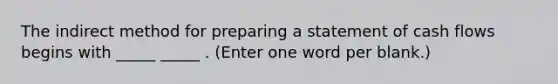 The indirect method for preparing a statement of cash flows begins with _____ _____ . (Enter one word per blank.)