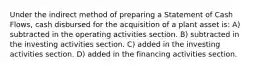 Under the indirect method of preparing a Statement of Cash Flows, cash disbursed for the acquisition of a plant asset is: A) subtracted in the operating activities section. B) subtracted in the investing activities section. C) added in the investing activities section. D) added in the financing activities section.