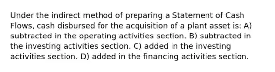 Under the indirect method of preparing a Statement of Cash Flows, cash disbursed for the acquisition of a plant asset is: A) subtracted in the operating activities section. B) subtracted in the investing activities section. C) added in the investing activities section. D) added in the financing activities section.