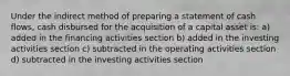 Under the indirect method of preparing a statement of cash flows, cash disbursed for the acquisition of a capital asset is: a) added in the financing activities section b) added in the investing activities section c) subtracted in the operating activities section d) subtracted in the investing activities section