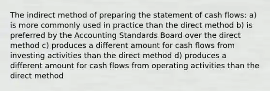 The indirect method of <a href='https://www.questionai.com/knowledge/kV7zn0WT6E-preparing-the-statement' class='anchor-knowledge'>preparing the statement</a> of cash flows: a) is more commonly used in practice than the direct method b) is preferred by the Accounting Standards Board over the direct method c) produces a different amount for cash flows from investing activities than the direct method d) produces a different amount for cash flows from operating activities than the direct method