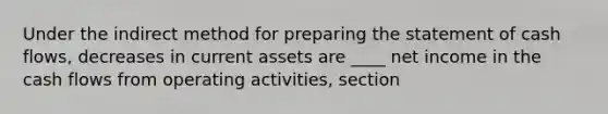 Under the indirect method for preparing the statement of cash flows, decreases in current assets are ____ net income in the cash flows from operating activities, section