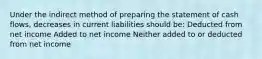 Under the indirect method of preparing the statement of cash flows, decreases in current liabilities should be: Deducted from net income Added to net income Neither added to or deducted from net income