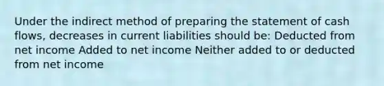 Under the indirect method of preparing the statement of cash flows, decreases in current liabilities should be: Deducted from net income Added to net income Neither added to or deducted from net income