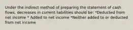 Under the indirect method of preparing the statement of cash flows, decreases in current liabilities should be: *Deducted from net income * Added to net income *Neither added to or deducted from net income