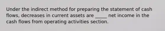 Under the indirect method for preparing the statement of cash flows, decreases in current assets are _____ net income in the cash flows from operating activities section.