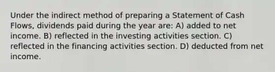 Under the indirect method of preparing a Statement of Cash Flows, dividends paid during the year are: A) added to net income. B) reflected in the investing activities section. C) reflected in the financing activities section. D) deducted from net income.