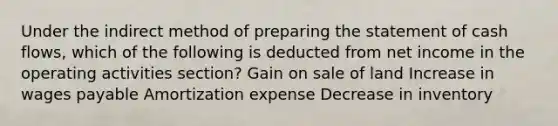 Under the indirect method of preparing the statement of cash flows, which of the following is deducted from net income in the operating activities section? Gain on sale of land Increase in wages payable Amortization expense Decrease in inventory