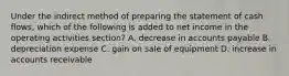 Under the indirect method of preparing the statement of cash flows, which of the following is added to net income in the operating activities section? A. decrease in accounts payable B. depreciation expense C. gain on sale of equipment D. increase in accounts receivable