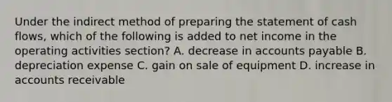 Under the indirect method of <a href='https://www.questionai.com/knowledge/kV7zn0WT6E-preparing-the-statement' class='anchor-knowledge'>preparing the statement</a> of cash flows, which of the following is added to net income in the operating activities section? A. decrease in <a href='https://www.questionai.com/knowledge/kWc3IVgYEK-accounts-payable' class='anchor-knowledge'>accounts payable</a> B. depreciation expense C. gain on sale of equipment D. increase in accounts receivable