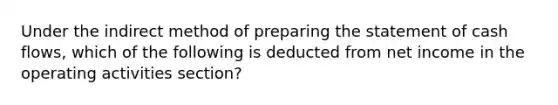 Under the indirect method of preparing the statement of cash flows, which of the following is deducted from net income in the operating activities section?