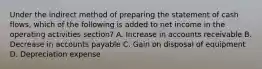 Under the indirect method of preparing the statement of cash flows, which of the following is added to net income in the operating activities section? A. Increase in accounts receivable B. Decrease in accounts payable C. Gain on disposal of equipment D. Depreciation expense
