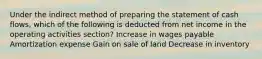 Under the indirect method of preparing the statement of cash flows, which of the following is deducted from net income in the operating activities section? Increase in wages payable Amortization expense Gain on sale of land Decrease in inventory