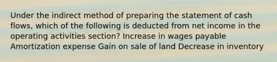 Under the indirect method of preparing the statement of cash flows, which of the following is deducted from net income in the operating activities section? Increase in wages payable Amortization expense Gain on sale of land Decrease in inventory