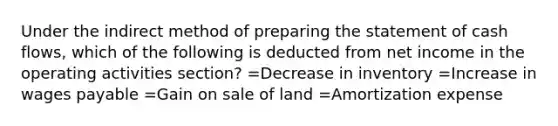 Under the indirect method of preparing the statement of cash flows, which of the following is deducted from net income in the operating activities section? =Decrease in inventory =Increase in wages payable =Gain on sale of land =Amortization expense