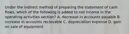 Under the indirect method of preparing the statement of cash flows, which of the following is added to net income in the operating activities section? A. decrease in accounts payable B. increase in accounts recievable C. depreciation expense D. gain on sale of equipment