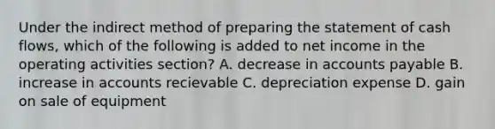 Under the indirect method of preparing the statement of cash flows, which of the following is added to net income in the operating activities section? A. decrease in accounts payable B. increase in accounts recievable C. depreciation expense D. gain on sale of equipment