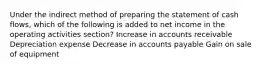 Under the indirect method of preparing the statement of cash flows, which of the following is added to net income in the operating activities section? Increase in accounts receivable Depreciation expense Decrease in accounts payable Gain on sale of equipment