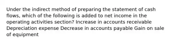 Under the indirect method of <a href='https://www.questionai.com/knowledge/kV7zn0WT6E-preparing-the-statement' class='anchor-knowledge'>preparing the statement</a> of cash flows, which of the following is added to net income in the operating activities section? Increase in accounts receivable Depreciation expense Decrease in <a href='https://www.questionai.com/knowledge/kWc3IVgYEK-accounts-payable' class='anchor-knowledge'>accounts payable</a> Gain on sale of equipment