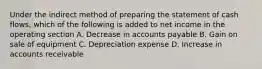 Under the indirect method of preparing the statement of cash flows, which of the following is added to net income in the operating section A. Decrease in accounts payable B. Gain on sale of equipment C. Depreciation expense D. Increase in accounts receivable