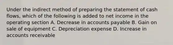 Under the indirect method of preparing the statement of cash flows, which of the following is added to net income in the operating section A. Decrease in accounts payable B. Gain on sale of equipment C. Depreciation expense D. Increase in accounts receivable