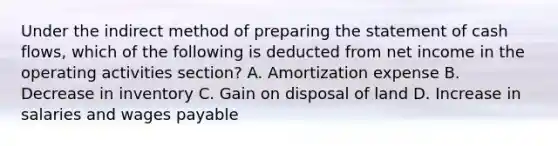 Under the indirect method of preparing the statement of cash flows, which of the following is deducted from net income in the operating activities section? A. Amortization expense B. Decrease in inventory C. Gain on disposal of land D. Increase in salaries and wages payable