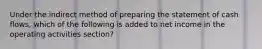 Under the indirect method of preparing the statement of cash flows, which of the following is added to net income in the operating activities section?