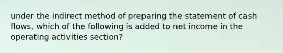 under the indirect method of <a href='https://www.questionai.com/knowledge/kV7zn0WT6E-preparing-the-statement' class='anchor-knowledge'>preparing the statement</a> of cash flows, which of the following is added to net income in the operating activities section?