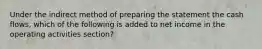 Under the indirect method of preparing the statement the cash flows, which of the following is added to net income in the operating activities section?