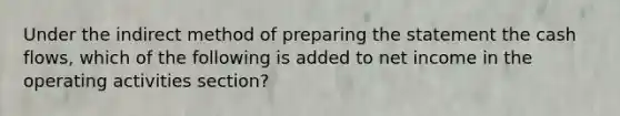 Under the indirect method of preparing the statement the cash flows, which of the following is added to net income in the operating activities section?