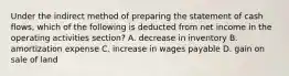 Under the indirect method of preparing the statement of cash flows, which of the following is deducted from net income in the operating activities section? A. decrease in inventory B. amortization expense C. increase in wages payable D. gain on sale of land