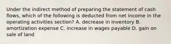 Under the indirect method of preparing the statement of cash flows, which of the following is deducted from net income in the operating activities section? A. decrease in inventory B. amortization expense C. increase in wages payable D. gain on sale of land