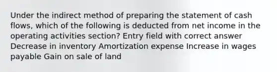 Under the indirect method of preparing the statement of cash flows, which of the following is deducted from net income in the operating activities section? Entry field with correct answer Decrease in inventory Amortization expense Increase in wages payable Gain on sale of land