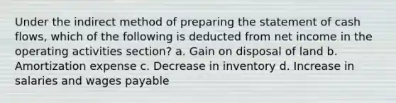 Under the indirect method of preparing the statement of cash flows, which of the following is deducted from net income in the operating activities section? a. Gain on disposal of land b. Amortization expense c. Decrease in inventory d. Increase in salaries and wages payable