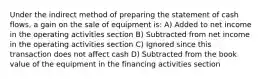 Under the indirect method of preparing the statement of cash flows, a gain on the sale of equipment is: A) Added to net income in the operating activities section B) Subtracted from net income in the operating activities section C) Ignored since this transaction does not affect cash D) Subtracted from the book value of the equipment in the financing activities section