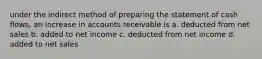 under the indirect method of preparing the statement of cash flows, an increase in accounts receivable is a. deducted from net sales b. added to net income c. deducted from net income d. added to net sales