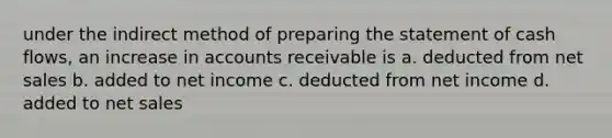 under the indirect method of <a href='https://www.questionai.com/knowledge/kV7zn0WT6E-preparing-the-statement' class='anchor-knowledge'>preparing the statement</a> of cash flows, an increase in accounts receivable is a. deducted from <a href='https://www.questionai.com/knowledge/ksNDOTmr42-net-sales' class='anchor-knowledge'>net sales</a> b. added to net income c. deducted from net income d. added to net sales