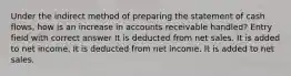 Under the indirect method of preparing the statement of cash flows, how is an increase in accounts receivable handled? Entry field with correct answer It is deducted from net sales. It is added to net income. It is deducted from net income. It is added to net sales.