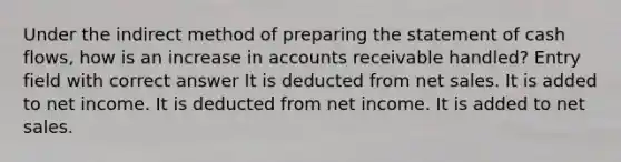 Under the indirect method of preparing the statement of cash flows, how is an increase in accounts receivable handled? Entry field with correct answer It is deducted from net sales. It is added to net income. It is deducted from net income. It is added to net sales.