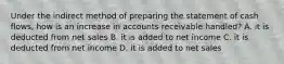 Under the indirect method of preparing the statement of cash flows, how is an increase in accounts receivable handled? A. it is deducted from net sales B. it is added to net income C. it is deducted from net income D. it is added to net sales