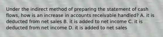 Under the indirect method of preparing the statement of cash flows, how is an increase in accounts receivable handled? A. it is deducted from net sales B. it is added to net income C. it is deducted from net income D. it is added to net sales