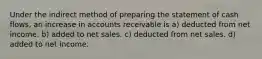 Under the indirect method of preparing the statement of cash flows, an increase in accounts receivable is a) deducted from net income. b) added to net sales. c) deducted from net sales. d) added to net income.